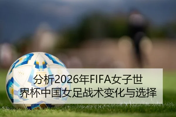 分析2026年FIFA女子世界杯中国女足战术变化与选择