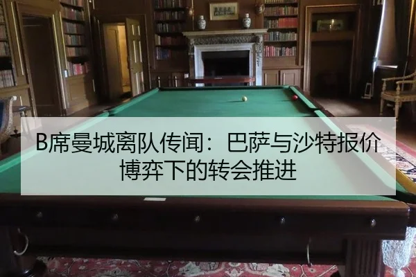 B席曼城离队传闻：巴萨与沙特报价博弈下的转会推进